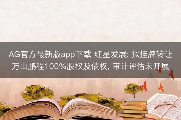 AG官方最新版app下载 红星发展: 拟挂牌转让万山鹏程100%股权及债权, 审计评估未开展