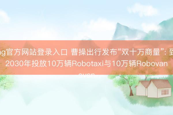 ag官方网站登录入口 曹操出行发布“双十万商量”: 到2030年投放10万辆Robotaxi与10万辆Robovan